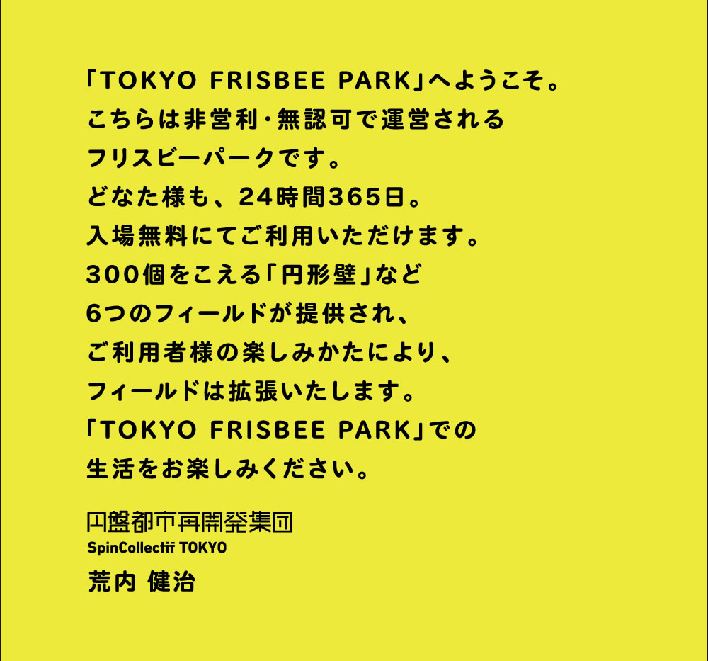 「TOKYO FRISBEE PARK」へようこそ。こちらは非営利・無認可で運営されるフリスビーパークです。どなた様も、24時間365日。入場無料でご利用いただけます。300個をこえる「円形壁」など6つのフィールドが提供され、ご利用者様の楽しみ方により、フィールドは拡張いたします。「TOKYO FRISBEE PARK」での生活をお楽しみください。円盤都市再開発集団 SPINCOLLECTIF TOKYO 代表：荒内健治
